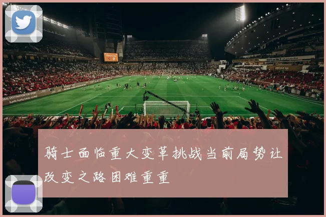 骑士面临重大变革挑战当前局势让改变之路困难重重