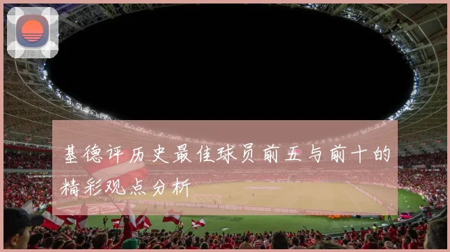 基德评历史最佳球员前五与前十的精彩观点分析