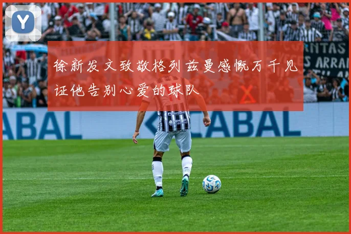 徐新发文致敬格列兹曼感慨万千见证他告别心爱的球队