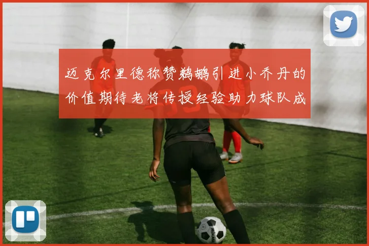 迈克尔里德称赞鹈鹕引进小乔丹的价值期待老将传授经验助力球队成长