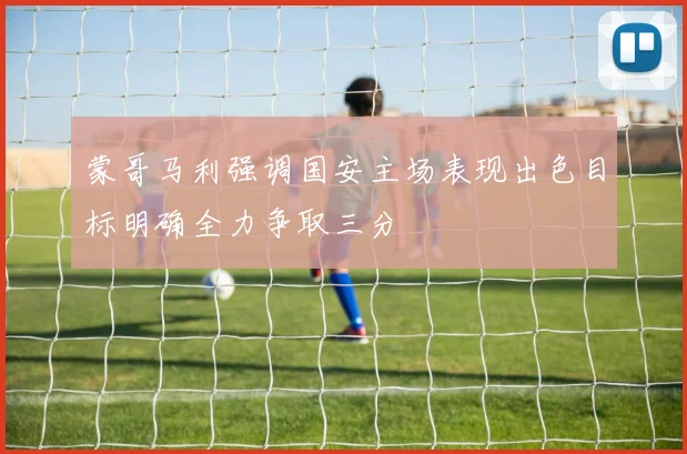 蒙哥马利强调国安主场表现出色目标明确全力争取三分