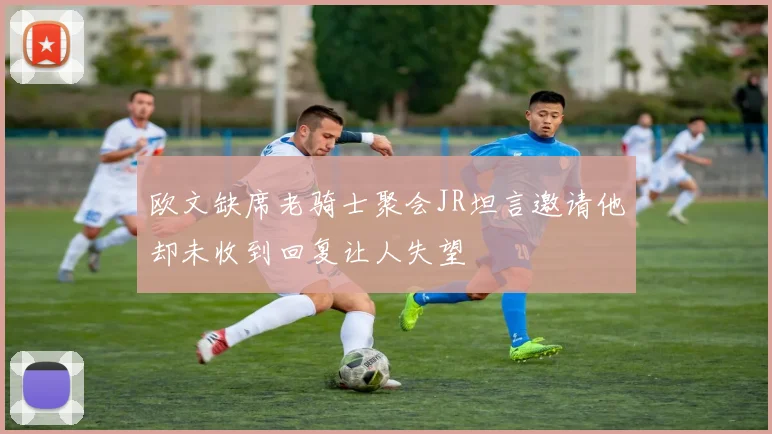 欧文缺席老骑士聚会JR坦言邀请他却未收到回复让人失望