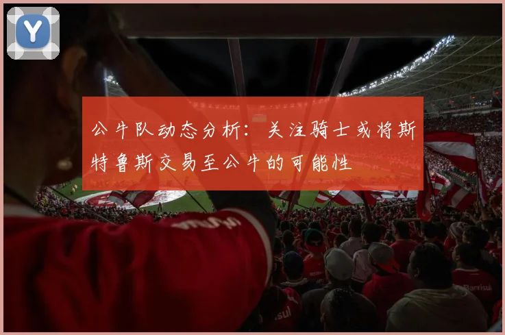 公牛队动态分析：关注骑士或将斯特鲁斯交易至公牛的可能性