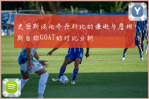 史密斯谈论乔丹科比的谦逊与詹姆斯自称GOAT的对比分析