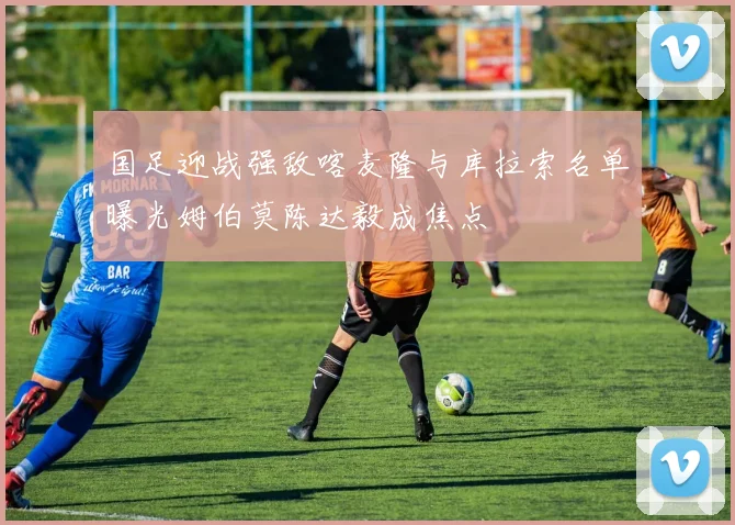 国足迎战强敌喀麦隆与库拉索名单曝光姆伯莫陈达毅成焦点