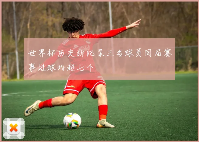 世界杯历史新纪录三名球员同届赛事进球均超七个