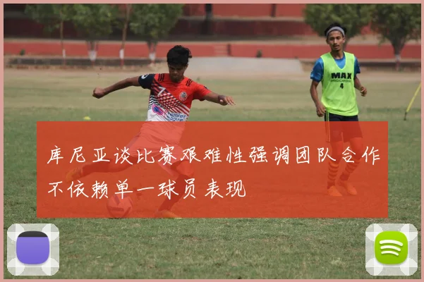 库尼亚谈比赛艰难性强调团队合作不依赖单一球员表现