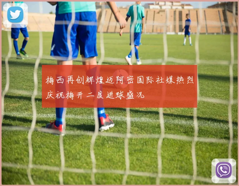 梅西再创辉煌迈阿密国际社媒热烈庆祝梅开二度进球盛况