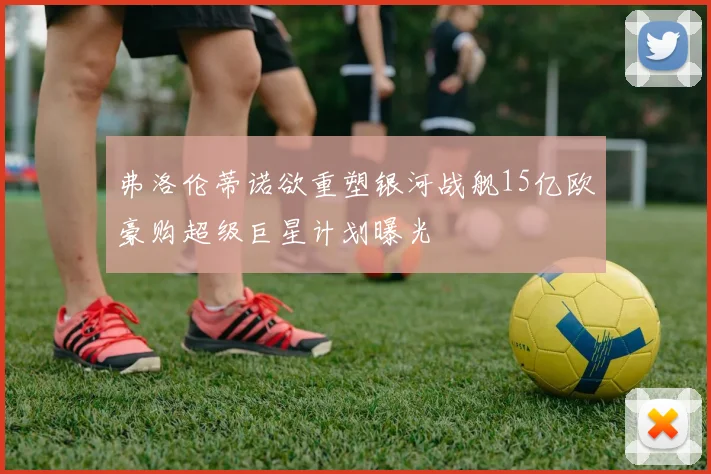 弗洛伦蒂诺欲重塑银河战舰15亿欧豪购超级巨星计划曝光