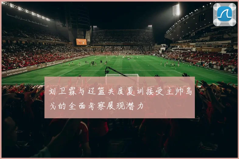 刘卫霖与辽篮共度夏训接受主帅乌戈的全面考察展现潜力