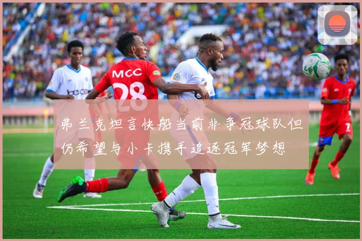 弗兰克坦言快船当前非争冠球队但仍希望与小卡携手追逐冠军梦想