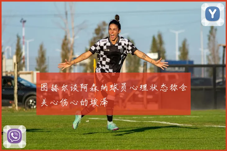 图赫尔谈阿森纳球员心理状态称会关心伤心的埃泽