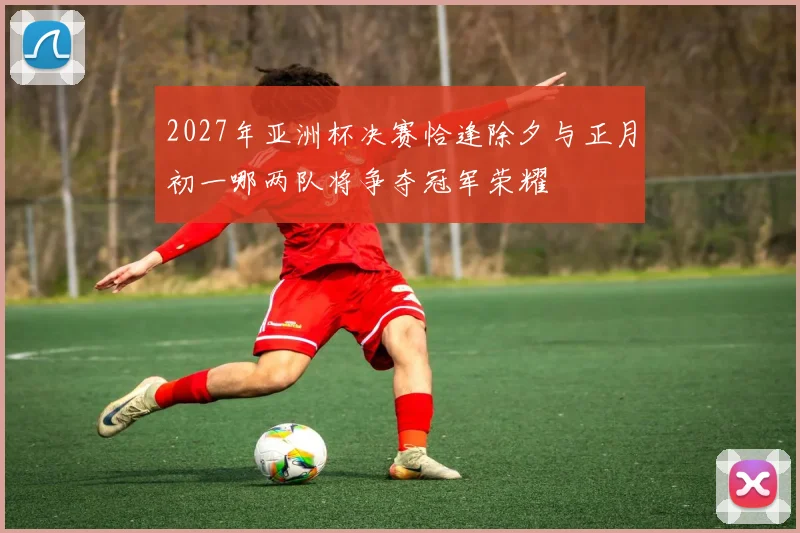 2027年亚洲杯决赛恰逢除夕与正月初一哪两队将争夺冠军荣耀