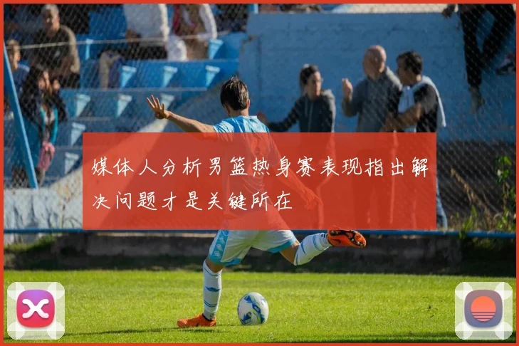 媒体人分析男篮热身赛表现指出解决问题才是关键所在