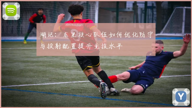 湖记：东里核心队伍如何优化防守与投射配置提升竞技水平