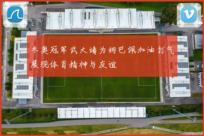 冬奥冠军武大靖为姆巴佩加油打气展现体育精神与友谊