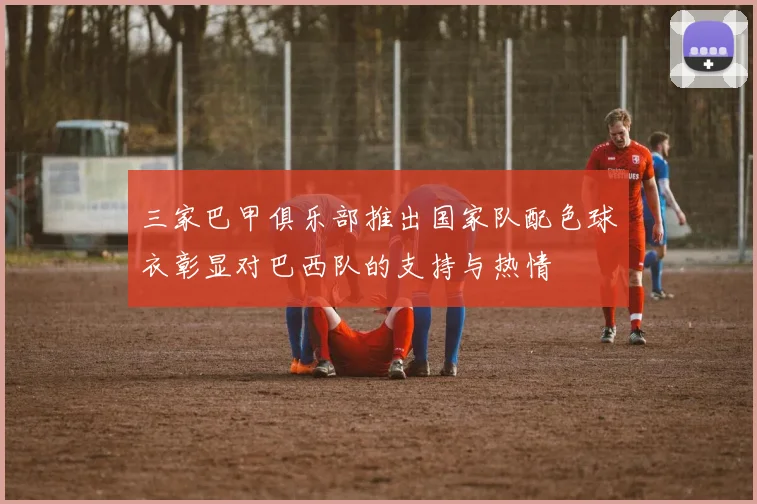 三家巴甲俱乐部推出国家队配色球衣彰显对巴西队的支持与热情