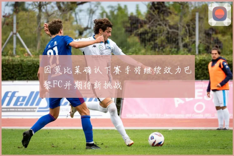 因莫比莱确认下赛季将继续效力巴黎FC并期待新挑战