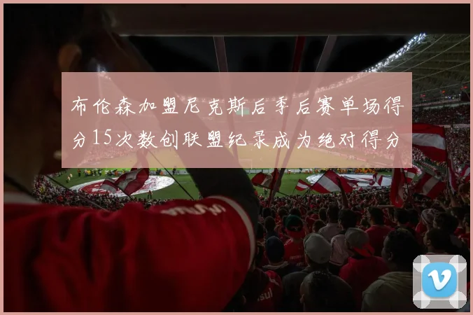 布伦森加盟尼克斯后季后赛单场得分15次数创联盟纪录成为绝对得分王