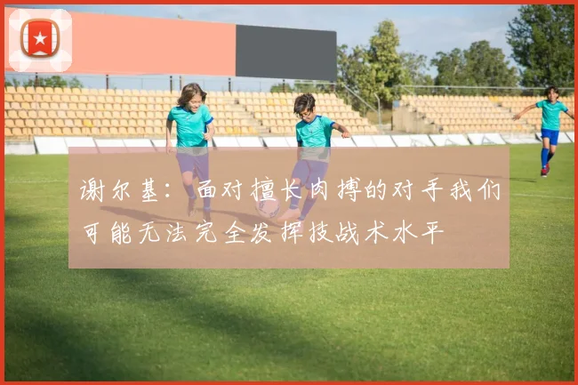 谢尔基：面对擅长肉搏的对手我们可能无法完全发挥技战术水平
