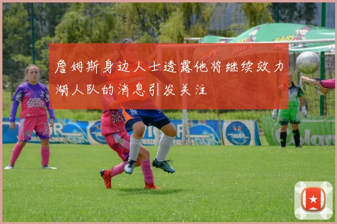 詹姆斯身边人士透露他将继续效力湖人队的消息引发关注
