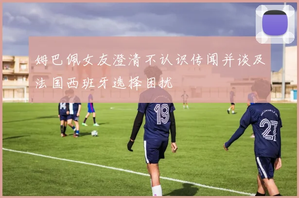 姆巴佩女友澄清不认识传闻并谈及法国西班牙选择困扰