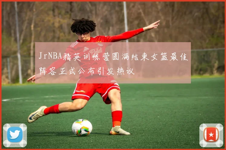 JrNBA精英训练营圆满结束女篮最佳阵容正式公布引发热议
