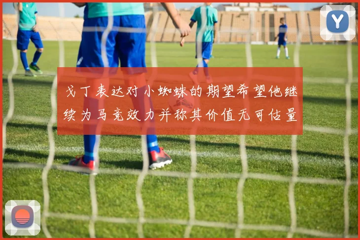 戈丁表达对小蜘蛛的期望希望他继续为马竞效力并称其价值无可估量
