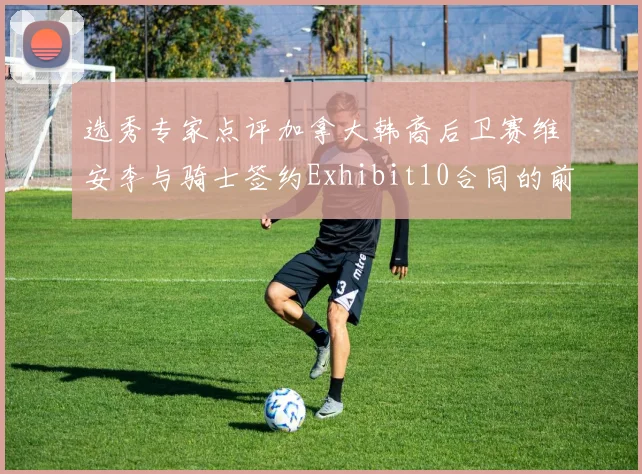 选秀专家点评加拿大韩裔后卫赛维安李与骑士签约Exhibit10合同的前景分析
