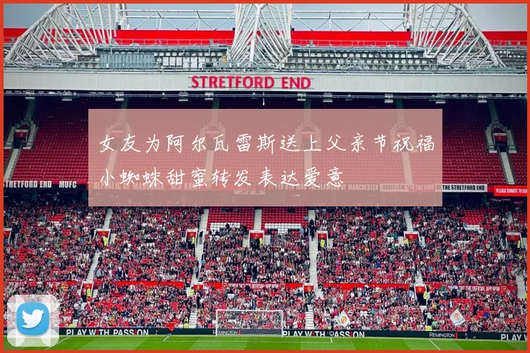 女友为阿尔瓦雷斯送上父亲节祝福小蜘蛛甜蜜转发表达爱意