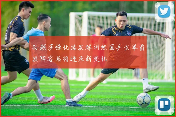 孙颖莎强化接发球训练国乒女单首发阵容或将迎来新变化